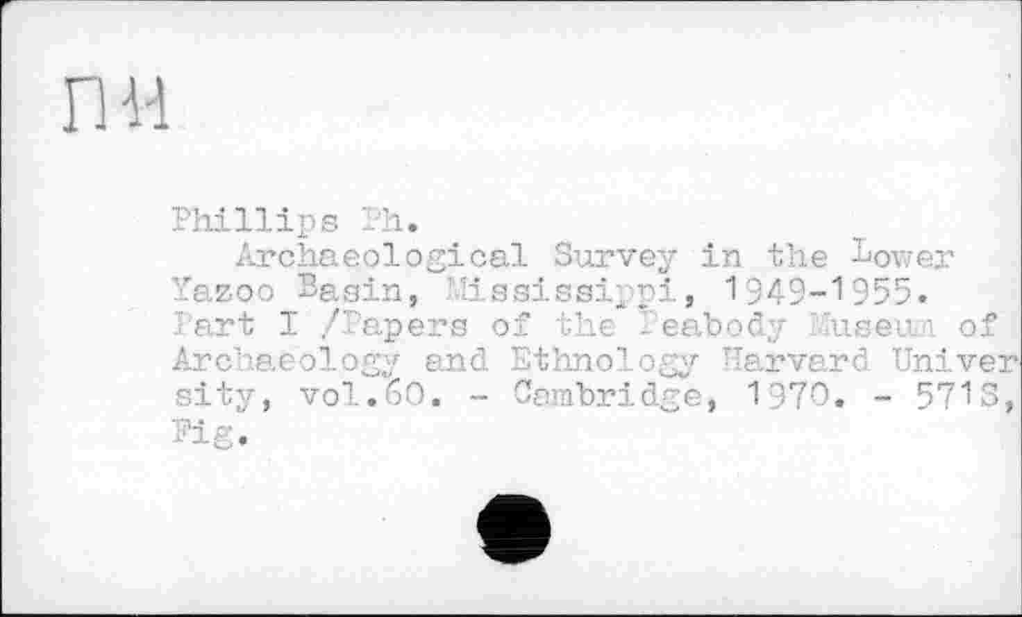 ﻿пн
Phillips Ph.
Archaeological Survey in the Sower Yazoo Sagin, Mississippi, 1949-1955. ' art I /Papers of the Peabody user ■ of Archaeology and Ethnology Harvard Univer sity, vol.60. - Cambridge, 1970. - 5713, Pig.